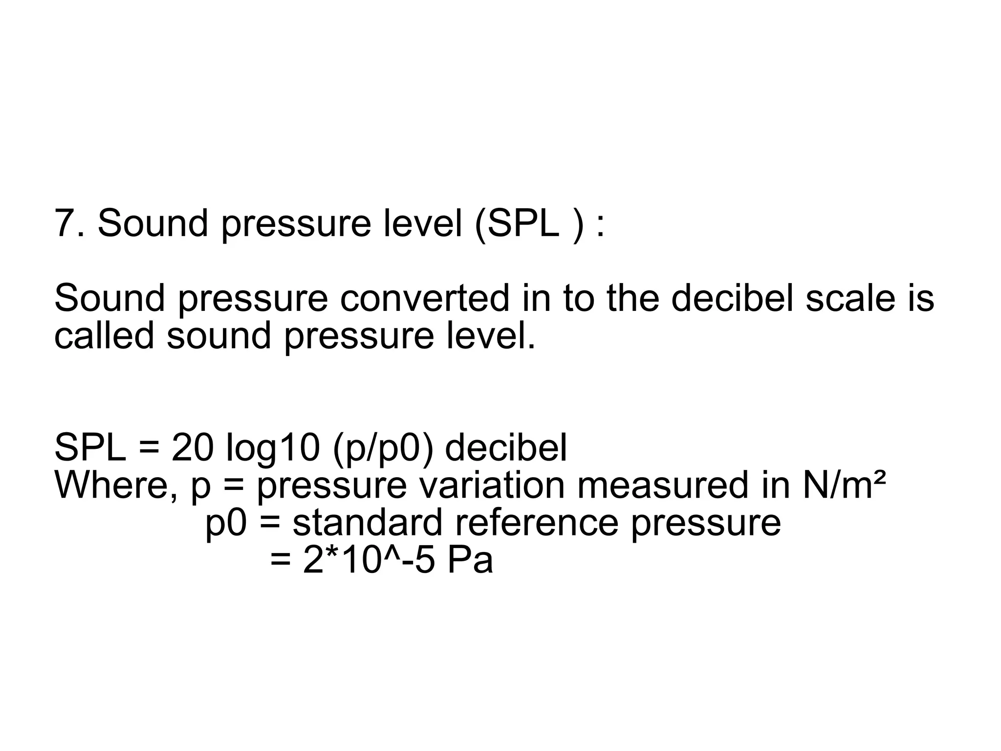 7. Sound pressure level (SPL ) :
Sound pressure converted in to the decibel scale is
called sound pressure level.
SPL = 20 log10 (p/p0) decibel
Where, p = pressure variation measured in N/m²
p0 = standard reference pressure
= 2*10^-5 Pa
 