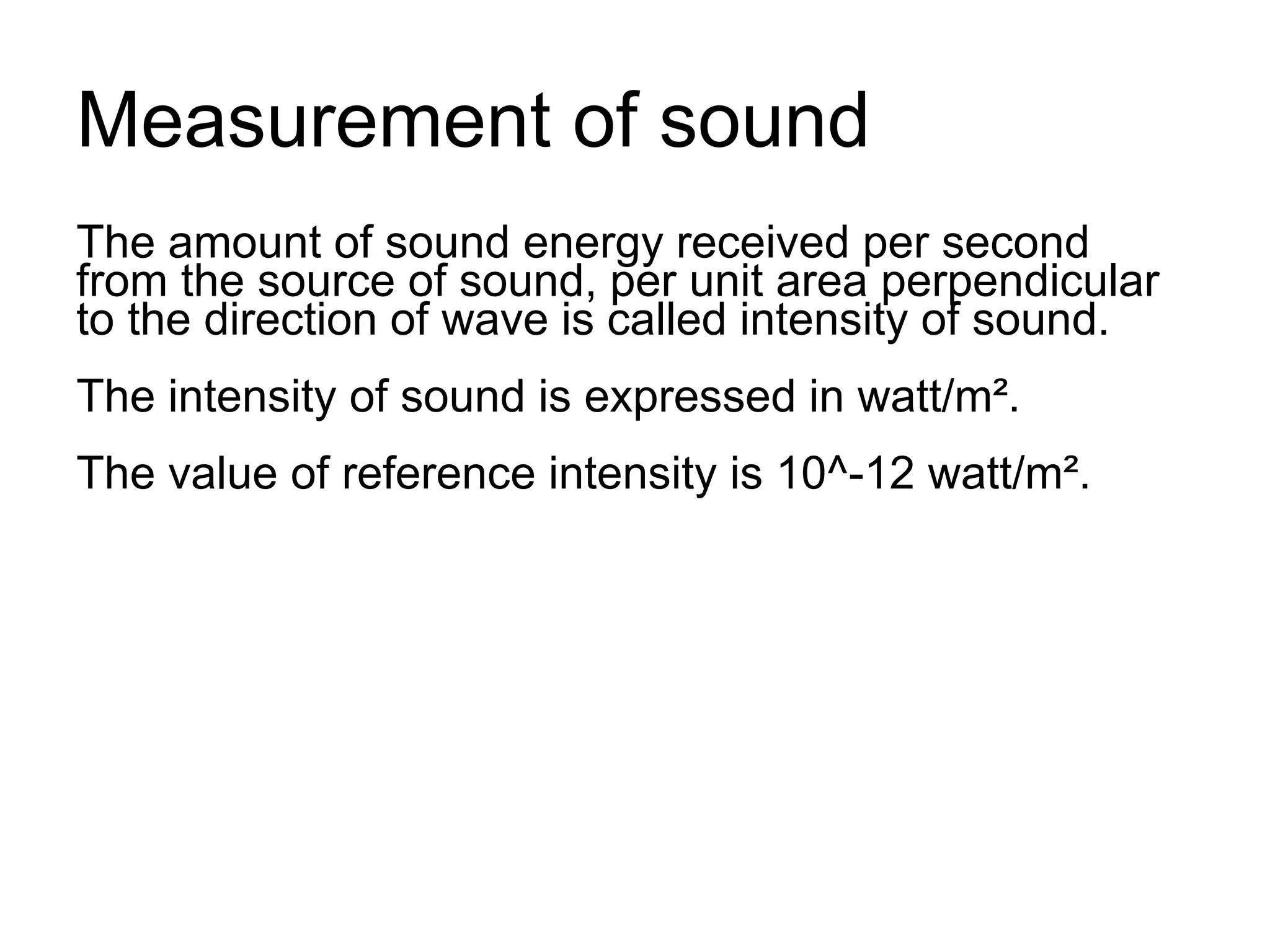 Measurement of sound
The amount of sound energy received per second
from the source of sound, per unit area perpendicular
to the direction of wave is called intensity of sound.
The intensity of sound is expressed in watt/m².
The value of reference intensity is 10^-12 watt/m².
 