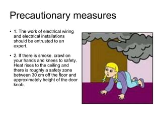 Precautionary measures
• 1. The work of electrical wiring
and electrical installations
should be entrusted to an
expert.
• 2. If there is smoke, crawl on
your hands and knees to safety.
Heat rises to the ceiling and
there is roughly a safety zone
between 30 cm off the floor and
approximately height of the door
knob.
 