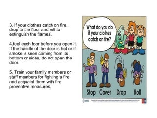 3. If your clothes catch on fire,
drop to the floor and roll to
extinguish the flames.
4.feel each foor before you open it.
If the handle of the door is hot or if
smoke is seen coming from its
bottom or sides, do not open the
door.
5. Train your family members or
staff members for fighting a fire
and acquaint them with fire
preventive measures.
 