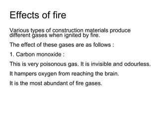 Effects of fire
Various types of construction materials produce
different gases when ignited by fire.
The effect of these gases are as follows :
1. Carbon monoxide :
This is very poisonous gas. It is invisible and odourless.
It hampers oxygen from reaching the brain.
It is the most abundant of fire gases.
 