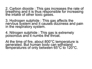 2. Carbon dioxide : This gas increases the rate of
breathing and it is thus responsible for increasing
the intake of other toxic gases.
3. Hydrogen sulphide : This gas affects the
nervous system and it causes dizziness and pain
in the respiratory system.
4. Nitrogen sulphide : This gas is extremely
poisonous and it numbs the throat.
At the time of fire, about 800°C temperature is
generated. But human body can withstand
temperatures of only between 65°C to 120°C.
 