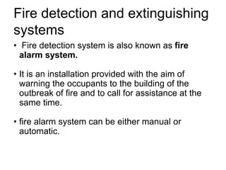 Fire detection and extinguishing
systems
• Fire detection system is also known as fire
alarm system.
• It is an installation provided with the aim of
warning the occupants to the building of the
outbreak of fire and to call for assistance at the
same time.
• fire alarm system can be either manual or
automatic.
 