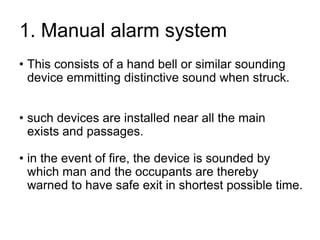 1. Manual alarm system
• This consists of a hand bell or similar sounding
device emmitting distinctive sound when struck.
• such devices are installed near all the main
exists and passages.
• in the event of fire, the device is sounded by
which man and the occupants are thereby
warned to have safe exit in shortest possible time.
 