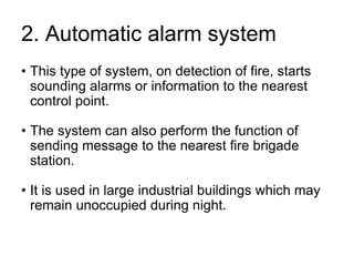 2. Automatic alarm system
• This type of system, on detection of fire, starts
sounding alarms or information to the nearest
control point.
• The system can also perform the function of
sending message to the nearest fire brigade
station.
• It is used in large industrial buildings which may
remain unoccupied during night.
 