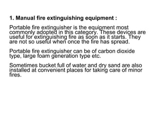 1. Manual fire extinguishing equipment :
Portable fire extinguisher is the equipment most
commonly adopted in this category. These devices are
useful for extinguishing fire as soon as it starts. They
are not so useful when once the fire has spread.
Portable fire extinguisher can be of carbon dioxide
type, large foam generation type etc.
Sometimes bucket full of water and dry sand are also
installed at convenient places for taking care of minor
fires.
 