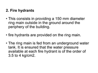 2. Fire hydrants
• This consists in providing a 150 mm diameter
ring main outside in the ground around the
periphery of the building.
• fire hydrants are provided on the ring main.
• The ring main is fed from an underground water
tank. It is ensured that the water pressure
available at each fire hydrant is of the order of
3.5 to 4 kg/cm2.
 