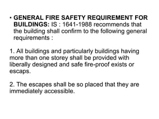 • GENERAL FIRE SAFETY REQUIREMENT FOR
BUILDINGS: IS : 1641-1988 recommends that
the building shall confirm to the following general
requirements :
1. All buildings and particularly buildings having
more than one storey shall be provided with
liberally designed and safe fire-proof exists or
escaps.
2. The escapes shall be so placed that they are
immediately accessible.
 