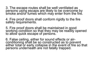 3. The escape routes shall be well ventilated as
persons using escaps are likely to be overcome by
smoke and/or fumes which may enter from the fire.
4. Fire proof doors shall conform rigidly to the fire
safety requirements.
5. Fire proof doors shall be maintained in good
working condition so that they may be readily opened
to allow quick escape of persons.
6. False ceiling, either for sound effects or air-
conditioning shall be so constructed as to prevent
either total or early collapse in the event of fire so that
persons underneath are not fatally trapped.
 
