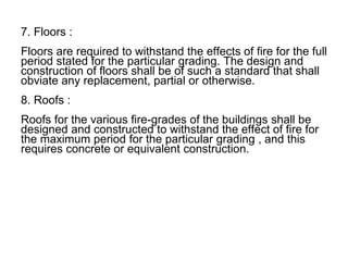 7. Floors :
Floors are required to withstand the effects of fire for the full
period stated for the particular grading. The design and
construction of floors shall be of such a standard that shall
obviate any replacement, partial or otherwise.
8. Roofs :
Roofs for the various fire-grades of the buildings shall be
designed and constructed to withstand the effect of fire for
the maximum period for the particular grading , and this
requires concrete or equivalent construction.
 