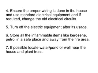 4. Ensure the proper wiring is done in the house
and use standard electrical equipment and if
required, change the old electrical circuits.
5. Turn off the electric equipment after its usage.
6. Store all the inflammable items like kerosene,
petrol in a safe place and away from the fire area.
7. If possible locate water/pond or well near the
house and plant tress.
 