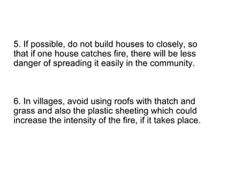 5. If possible, do not build houses to closely, so
that if one house catches fire, there will be less
danger of spreading it easily in the community.
6. In villages, avoid using roofs with thatch and
grass and also the plastic sheeting which could
increase the intensity of the fire, if it takes place.
 