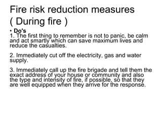 Fire risk reduction measures
( During fire )
• Do's
1. The first thing to remember is not to panic, be calm
and act smartly which can save maximum lives and
reduce the casualties.
2. Immediately cut off the electricity, gas and water
supply.
3. Immediately call up the fire brigade and tell them the
exact address of your house or community and also
the type and intensity of fire, if possible, so that they
are well equipped when they arrive for the response.
 