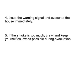 4. Issue the warning signal and evacuate the
house immediately.
5. If the smoke is too much, crawl and keep
yourself as low as possible during evacuation.
 