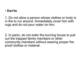 • Don'ts
1. Do not allow a person whose clothes or body is
in fire to run around. Immediately cover him with
rugs and do not pour water on him.
2. In panic, do not enter the burning house to pull
out the trapped family members or other
community members without wearing proper fire
proof clothes or material.
 