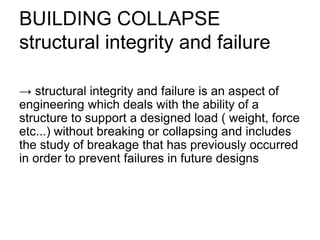 BUILDING COLLAPSE
structural integrity and failure
→ structural integrity and failure is an aspect of
engineering which deals with the ability of a
structure to support a designed load ( weight, force
etc...) without breaking or collapsing and includes
the study of breakage that has previously occurred
in order to prevent failures in future designs
 