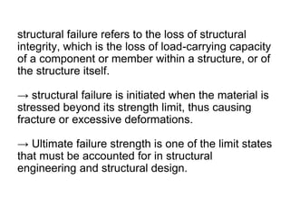 structural failure refers to the loss of structural
integrity, which is the loss of load-carrying capacity
of a component or member within a structure, or of
the structure itself.
→ structural failure is initiated when the material is
stressed beyond its strength limit, thus causing
fracture or excessive deformations.
→ Ultimate failure strength is one of the limit states
that must be accounted for in structural
engineering and structural design.
 