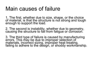Main causes of failure
1. The first, whether due to size, shape, or the choice
of material, is that the structure is not strong and tough
enough to support the load.
2. The second is instability, whether due to geometry,
causing the structure to fail from fatigue or corrosion.
3. The third type of failure is caused by manufacturing
errors. This may be due to improper selection of
materials, incorrect sizing, improper heat treating,
failing to adhere to the design, or shoddy workmanship.
 