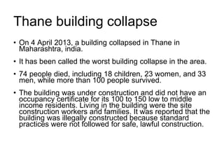 Thane building collapse
• On 4 April 2013, a building collapsed in Thane in
Maharashtra, india.
• It has been called the worst building collapse in the area.
• 74 people died, including 18 children, 23 women, and 33
men, while more than 100 people survived.
• The building was under construction and did not have an
occupancy certificate for its 100 to 150 low to middle
income residents. Living in the building were the site
construction workers and families. It was reported that the
building was illegally constructed because standard
practices were not followed for safe, lawful construction.
 