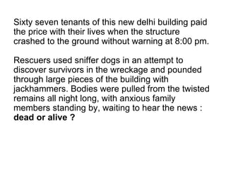 Sixty seven tenants of this new delhi building paid
the price with their lives when the structure
crashed to the ground without warning at 8:00 pm.
Rescuers used sniffer dogs in an attempt to
discover survivors in the wreckage and pounded
through large pieces of the building with
jackhammers. Bodies were pulled from the twisted
remains all night long, with anxious family
members standing by, waiting to hear the news :
dead or alive ?
 