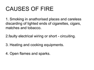 CAUSES OF FIRE
1. Smoking in anathorised places and careless
discarding of lighted ends of cigarettes, cigars,
matches and tobacco.
2.faulty electrical wiring or short - circuiting.
3. Heating and cooking equipments.
4. Open flames and sparks.
 