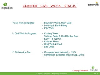 Slide 10
Company Confidential – Proprietary Information
Civil work completed - Boundary Wall & Main Gate
- Leveling & Earth Filling
- Pile Work
 Civil Work in Progress - Cooling Tower
Turbine, Boiler & Coal Bunker Bay
- ESP 1 & ESP 2
- Crusher Room
- Coal Yard & Shed
- Site Office
 CivilWork at Site - Completed Approximately – 25 %
- Completion Expected around Sep., 2015
CURRENT CIVIL WORK STATUS
10
Company Confidential
 