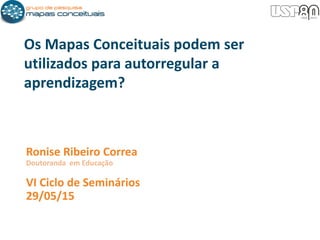 Ronise Ribeiro Correa
Doutoranda em Educação
VI Ciclo de Seminários
29/05/15
Os Mapas Conceituais podem ser
utilizados para autorregular a
aprendizagem?
 