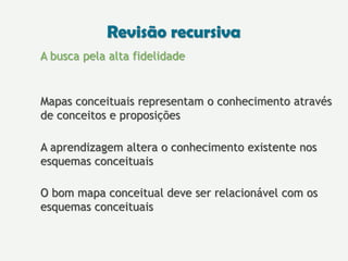 A busca pela alta fidelidade
Mapas conceituais representam o conhecimento através
de conceitos e proposições
A aprendizagem altera o conhecimento existente nos
esquemas conceituais
O bom mapa conceitual deve ser relacionável com os
esquemas conceituais
Revisão recursiva
 