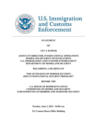 _____________________________________________________________________________
STATEMENT
OF
LEV J. KUBIAK
ASSISTANT DIRECTOR, INTERNATIONAL OPERATIONS
HOMELAND SECURITY INVESTIGATIONS
U.S. IMMIGRATION AND CUSTOMS ENFORCEMENT
DEPARTMENT OF HOMELAND SECURITY
REGARDING A HEARING ON
“THE OUTER RING OF BORDER SECURITY:
DHS’S INTERNATIONAL SECURITY PROGRAMS”
BEFORE THE
U.S. HOUSE OF REPRESENTATIVES
COMMITTEE ON HOMELAND SECURITY
SUBCOMMITTEE ON BORDER AND MARITIME SECURITY
Tuesday, June 2, 2015 - 10:00 a.m.
311 Cannon House Office Building
 