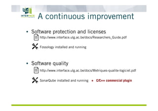 A continuous improvement
•  Software protection and licenses
http://www.interface.ulg.ac.be/docs/Researchers_Guide.pdf
Fossology installed and running
•  Software quality
http://www.interface.ulg.ac.be/docs/Metriques-qualite-logiciel.pdf
SonarQube installed and running + C/C++ commercial plugin
 