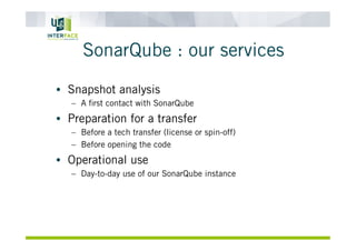 SonarQube : our services
•  Snapshot analysis
–  A ﬁrst contact with SonarQube
•  Preparation for a transfer
–  Before a tech transfer (license or spin-off)
–  Before opening the code
•  Operational use
–  Day-to-day use of our SonarQube instance
 