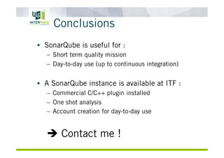 Conclusions
•  SonarQube is useful for :
–  Short term quality mission
–  Day-to-day use (up to continuous integration)
•  A SonarQube instance is available at ITF :
–  Commercial C/C++ plugin installed
–  One shot analysis
–  Account creation for day-to-day use
è Contact me !
 