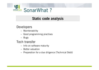 SonarWhat ?
Developers
–  Maintenability
–  Good programming practises
–  Bugs
Tech transfer
–  Info on software maturity
–  Better valuation
–  Preparation for a due diligence (Technical Debt)
Static code analysis
 