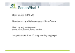 SonarWhat ?
Open source (LGPL v3)
Developped by a Swiss company : SonarSource
Used by major companies
(Thales, Cisco, Siemens, Adobe, Tom-Tom…)
Supports more than 20 programming languages
 