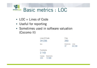 Basic metrics : LOC
•  LOC = Lines of Code
•  Useful for reporting
•  Sometimes used in software valuation
(Cocomo II)
 