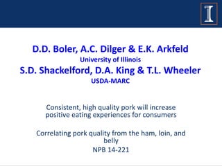 D.D. Boler, A.C. Dilger & E.K. Arkfeld
University of Illinois
S.D. Shackelford, D.A. King & T.L. Wheeler
USDA-MARC
Consistent, high quality pork will increase
positive eating experiences for consumers
Correlating pork quality from the ham, loin, and
belly
NPB 14-221
 