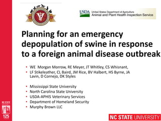 1
Planning for an emergency
depopulation of swine in response
to a foreign animal disease outbreak
• WE Morgan Morrow, RE Meyer, JT Whitley, CS Whisnant,
• LF Stikeleather, CL Baird, JM Rice, BV Halbert, HS Byrne, JA
Lavin, D Cornejo, DK Styles
• Mississippi State University
• North Carolina State University
• USDA-APHIS Veterinary Services
• Department of Homeland Security
• Murphy Brown LLC
 