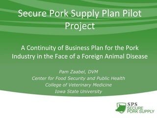 Secure Pork Supply Plan Pilot
Project
A Continuity of Business Plan for the Pork
Industry in the Face of a Foreign Animal Disease
Pam Zaabel, DVM
Center for Food Security and Public Health
College of Veterinary Medicine
Iowa State University
 