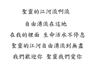 聖靈的江河流啊流
自由湧流在這地
在我的裡面 生命活水不停息
聖靈的江河自由湧流到無盡
我們歡迎你 聖靈我們愛你
 