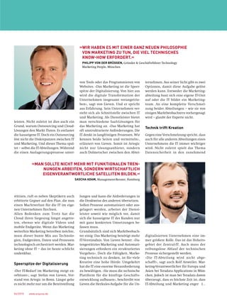 06/2015  www.acquisa.de
leisten. Nicht zuletzt ist dies auch ein
Grund, warum Outsourcing und Cloud-
Lösungen den Markt fluten. Es entlastet
die hauseigene IT. Doch ein Outsourcing
löst nicht die Diskrepanzen zwischen IT
und Marketing. Und dieses Thema spal-
tet – selbst die IT-Abteilungen. Während
die einen Auslagerungsprozesse unter-
stützen, ruft es neben Skeptikern auch
erbitterte Gegner auf den Plan, die nun
einen Machtverlust für die IT im eige-
nen Unternehmen fürchten.
Allen Bedenken zum Trotz hat die
Cloud ihren Siegeszug längst angetre-
ten, ebenso wie digitale Videos und
mobile Endgeräte. Wenn das Marketing
weiterhin Marketing betreiben möchte,
muss dieser bunte Mix aus Technolo-
gien, Endgeräten, Daten und Prozessen
technologisch orchestriert werden. Mar-
keting ohne IT – das ist heute schlicht
undenkbar.
Speerspitze der Digitalisierung
»Der IT-Bedarf im Marketing steigt ex-
orbitant«, sagt Stefan von Lieven, Vor-
stand von Artegic in Bonn. Längst gehe
es nicht mehr nur um die Bereitstellung
von Tools oder das Programmieren von
Websites. »Das Marketing ist die Speer-
spitze der Digitalisierung. Von hier aus
wird die digitale Transformation der
Unternehmen insgesamt vorangetrie-
ben«, sagt von Lieven. Und er spricht
aus Erfahrung. Sein Unternehmen ver-
steht sich als Schnittstelle zwischen IT
und Marketing. Als Dienstleister bietet
man verschiedene SaaS-Lösungen für
das Marketing an. »Das Marketing hat
oft unstrukturierte Anforderungen. Die
IT denkt in langfristigen Prozessen. Wir
kennen beide Seiten und vermitteln«,
erläutert von Lieven. Somit ist Artegic
nicht nur Lösungsanbieter, sondern
auch Dolmetscher zwischen den Abtei-
lungen und kann die Anforderungen in
die Denkweise des anderen übersetzen.
Sollen Prozesse automatisiert oder aus-
gelagert werden, arbeitet der Dienst­
leister soweit wie möglich vor, damit
sich die hauseigene IT des Kunden nur
mit ganz konkreten Umsetzungen be­
fassen muss.
Grundsätzlich sind sich Marktbeobach-
ter einig: Das Marketing benötigt mehr
IT-Verständnis. Von Lieven betont: »Da-
tengestütztes Marketing und Automati-
sierungen erfordern ein strukturiertes
Vorgehen«. Doch die Fähigkeit, Marke-
ting technisch zu denken, ist für viele
Kreative eine hohe Hürde. Umgekehrt
hat die IT eine enorme Herausforderung
zu bewältigen. »Sie muss die technische
Plattform für die künftige Geschäfts-
entwicklung aufbauen«, beschreibt von
Lieven die Herkules-Aufgabe für die Un-
ternehmen. Aus seiner Sicht gibt es zwei
Optionen, damit diese Aufgabe gelöst
werden kann. Entweder die Marketing-
abteilung baut sich eine eigene IT-Unit
auf oder die IT bildet ein Marketing-
team. An eine komplette Verschmel-
zung beider Abteilungen – wie sie von
einigen Marktbeobachtern vorhergesagt
wird – glaubt der Experte nicht.
Technik trifft Kreation
Gegen eine Verschmelzung spricht, dass
auch für alle anderen Abteilungen eines
Unternehmens die IT immer wichtiger
wird. Nicht zuletzt spielt das Thema
Datensicherheit in den zunehmend
­digitalisierten Unternehmen eine im-
mer größere Rolle. Das ist das Hoheits-
gebiet der Zentral-IT. Auch muss der
reibungslose Ablauf der technischen
Prozesse sichergestellt werden.
»Die IT-Abteilung wird nicht abge-
schafft«, sagt auch Rolf Anweiler, Mar-
keting-Verantwortlicher für Europa und
Asien bei Teradata Applications in Mün-
chen. Jedoch ist man bei Teradata davon
überzeugt, dass es höchste Zeit ist, dass
IT-Abteilung und Marketing enger [ …
»WIR HABEN ES MIT EINER GANZ NEUEN PHILOSOPHIE
VON MARKETING ZU TUN, DIE VIEL TECHNISCHES
KNOW-HOW ERFORDERT.«
PHILIPP VON DER BRÜGGEN, Gründer  Geschäftsführer Technology
­Marketing People, München
»MAN SOLLTE NICHT MEHR MIT FUNKTIONALEN TREN-
NUNGEN ARBEITEN, SONDERN WIRTSCHAFTLICH
EIGENVERANTWORTLICHE SATELLITEN BILDEN.«
SASCHA ADAM, Management-Berater, Hamburg
 