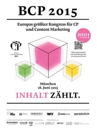 anmelden !
INHALT ZÄHLT.
BCP 2015
München
18. Juni 2015
Mehr Informationen
und Anmeldung unter
www.bcp-award.com
STEINBEIS UND DEUTSCHE POST SIND HAUPTSPONSOREN DES BCP 2015
BCP IST DER GEMEINSAME CP-KONGRESS DES FORUM CORPORATE PUBLISHING UND DER FACHMEDIEN ACQUISA, HORIZONT, WV, WERBEWOCHE UND PERSÖNLICH
PARTNER DES BCP 2015
Europas größter Kongress für CP
und Content Marketing
Jetzt
 