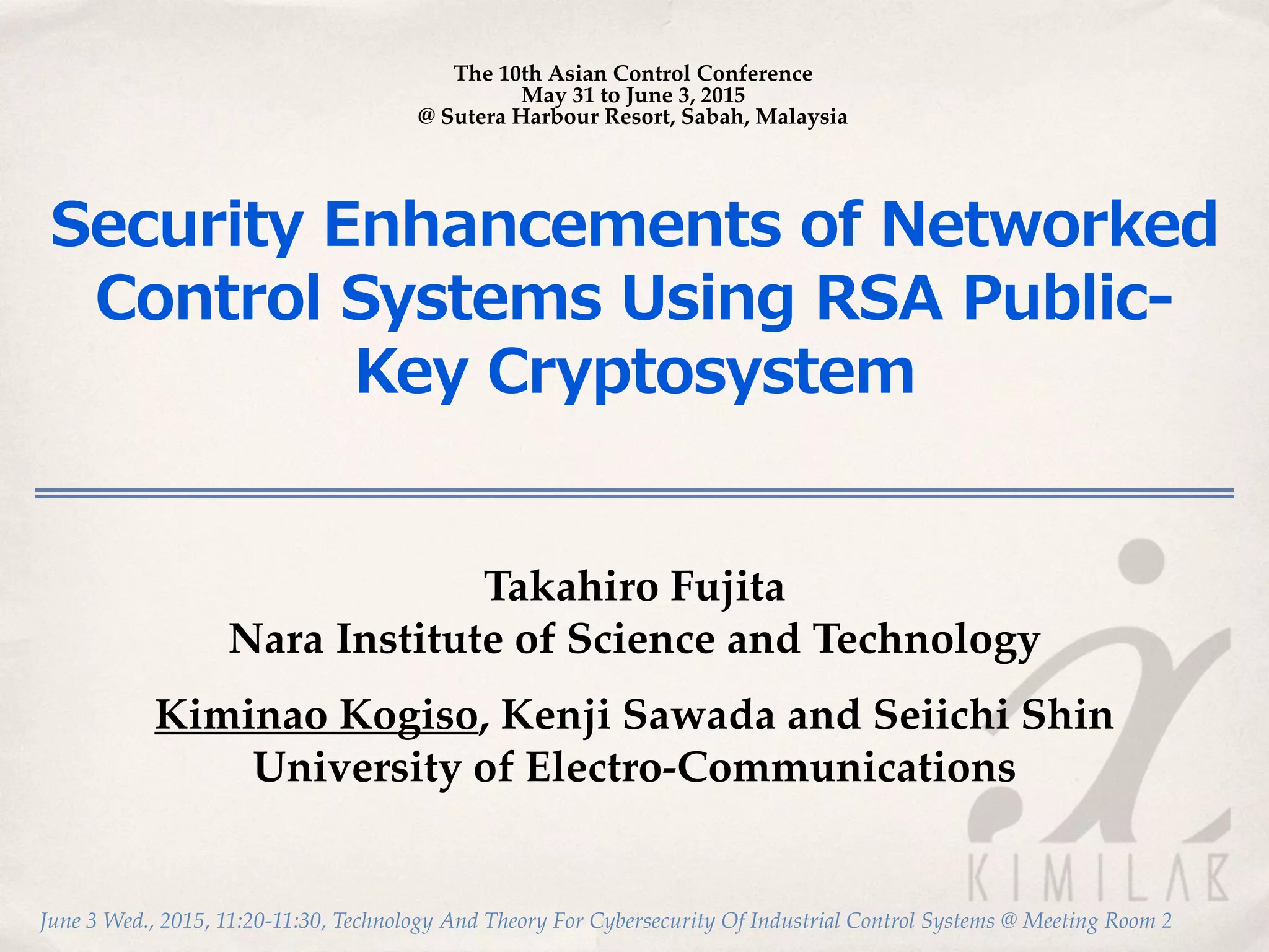 June 3 Wed., 2015, 11:20-11:30, Technology And Theory For Cybersecurity Of Industrial Control Systems @ Meeting Room 2
Security  Enhancements  of  Networked  
Control  Systems  Using  RSA  Public-‐‑‒
Key  Cryptosystem
Takahiro Fujita
Nara Institute of Science and Technology
Kiminao Kogiso, Kenji Sawada and Seiichi Shin
University of Electro-Communications
The 10th Asian Control Conference
May 31 to June 3, 2015
@ Sutera Harbour Resort, Sabah, Malaysia
 
