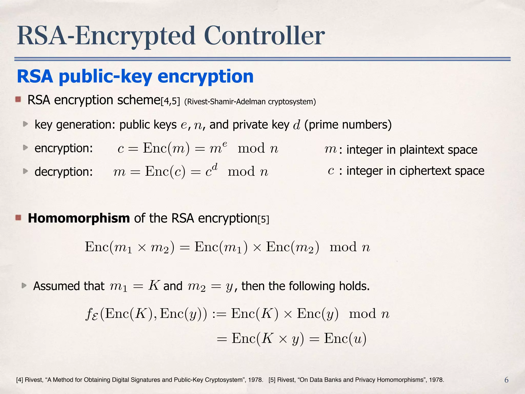RSA-Encrypted Controller
6[4] Rivest, “A Method for Obtaining Digital Signatures and Public-Key Cryptosystem”, 1978. [5] Rivest, “On Data Banks and Privacy Homomorphisms”, 1978.
RSA public-key encryption
RSA encryption scheme[4,5] (Rivest-Shamir-Adelman cryptosystem)
key generation: public keys , , and private key (prime numbers)
encryption:
decryption:
e n d
m
c
: integer in plaintext space
: integer in ciphertext space
Homomorphism of the RSA encryption[5]
Enc(m1 ⇥ m2) = Enc(m1) ⇥ Enc(m2) mod n
Assumed that and , then the following holds.m1 = K m2 = y
fE (Enc(K), Enc(y)) := Enc(K) ⇥ Enc(y) mod n
= Enc(K ⇥ y) = Enc(u)
c = Enc(m) = me
mod n
m = Enc(c) = cd
mod n
 