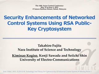 June 3 Wed., 2015, 11:20-11:30, Technology And Theory For Cybersecurity Of Industrial Control Systems @ Meeting Room 2
Security  Enhancements  of  Networked  
Control  Systems  Using  RSA  Public-‐‑‒
Key  Cryptosystem
Takahiro Fujita
Nara Institute of Science and Technology
Kiminao Kogiso, Kenji Sawada and Seiichi Shin
University of Electro-Communications
The 10th Asian Control Conference
May 31 to June 3, 2015
@ Sutera Harbour Resort, Sabah, Malaysia
 
