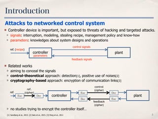 Introduction
3
Controller device is important, but exposed to threats of hacking and targeted attacks.
signals: interruption, modeling, stealing recipe, management policy and know-how
parameters: knowledges about system designs and operations
Attacks to networked control system
plantcontroller
ref. (recipe)
control signals
feedback signals
parameters
[1] Sandberg et al., 2015. [2] Sato et al., 2015. [3] Pang et al., 2011
Related works
aiming to conceal the signals
control-theoretical approach: detection[1], positive use of noises[2]
cryptography-based approach: encryption of communication links[3]
no studies trying to encrypt the controller itself…
control
(cipher)
feedback
(cipher)
EncDec
Enc Dec
plantcontroller
ref.
ref.
(cipher)
Enc Dec
 