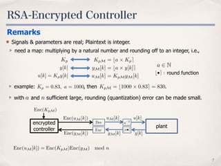 RSA-Encrypted Controller
7
a 2 N
b•e : round function
KpM = ba ⇥ Kpe
yM[k] = ba ⇥ y[k]e
uM[k] = KpMyM[k]
Kp
y[k]
u[k] = Kpy[k]
example: , then .Kp = 0.83, a = 1000 KpM = b1000 ⇥ 0.83e = 830
Remarks
Signals & parameters are real; Plaintext is integer.
need a map: multiplying by a natural number and rounding off to an integer, i.e.,
with and sufficient large, rounding (quantization) error can be made small.
Enc(uM[k]) = Enc(KpM)Enc(yM) mod n
a
encrypted
controller
u[k]
y[k]
Enc
Dec
Enc(KpM)
Enc(yM[k])
Enc(uM[k])
a 2
yM[k]
uM[k]
ba•e
plant
n
 