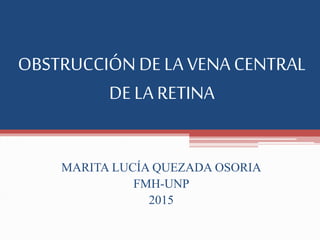 OBSTRUCCIÓN DE LA VENA CENTRAL
DE LA RETINA
MARITA LUCÍA QUEZADA OSORIA
FMH-UNP
2015
 