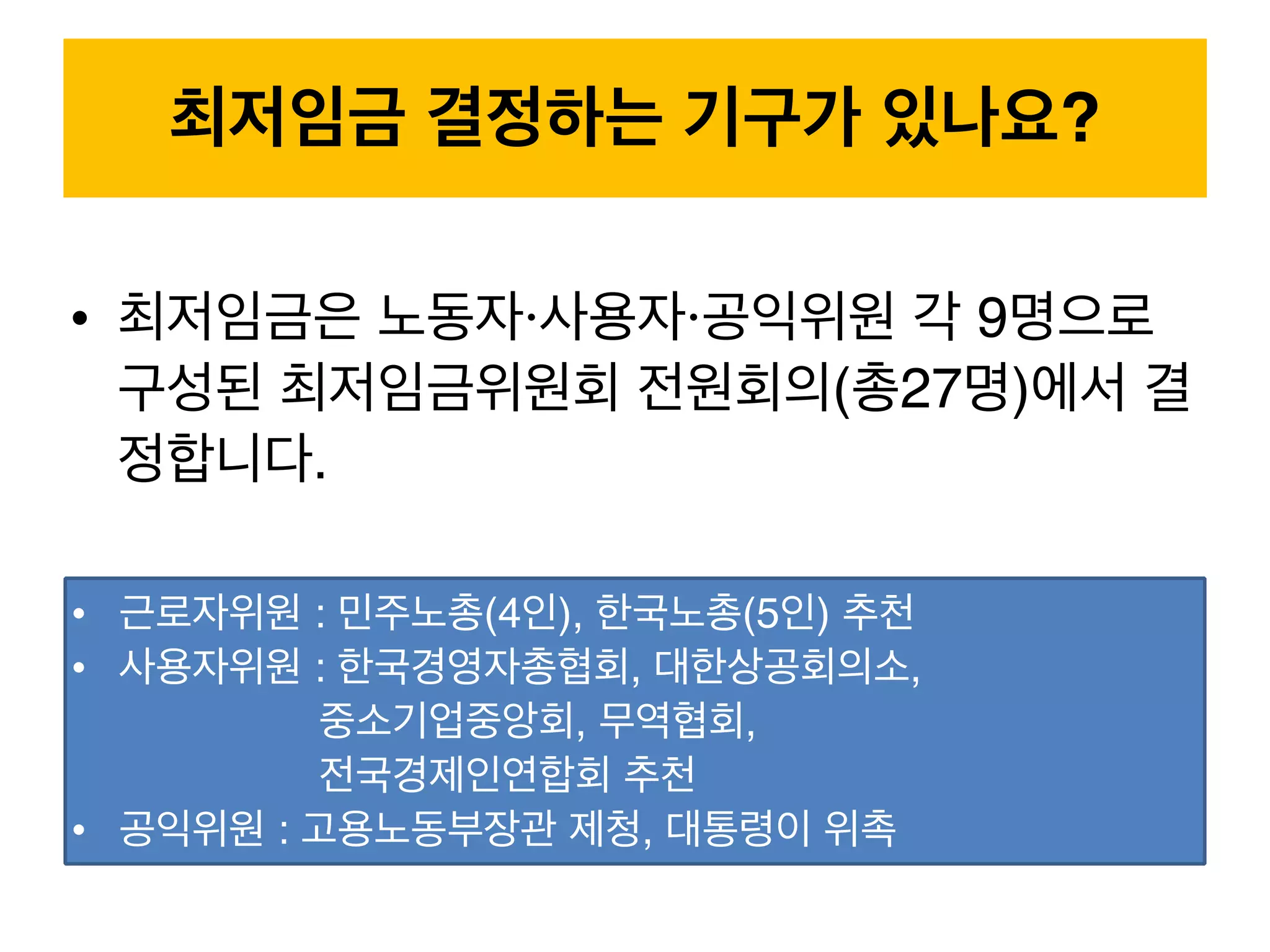 • 최저임금은 노동자·사용자·공익위원 각 9명으로
구성된 최저임금위원회 전원회의(총27명)에서 결
정합니다.
최저임금 결정하는 기구가 있나요?
• 근로자위원 : 민주노총(4인), 한국노총(5인) 추천
• 사용자위원 : 한국경영자총협회, 대한상공회의소,  
중소기업중앙회, 무역협회,  
전국경제인연합회 추천
• 공익위원 : 고용노동부장관 제청, 대통령이 위촉
 