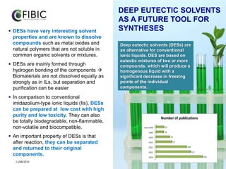 2
11/08/2015 2
 DESs have very interesting solvent
properties and are known to dissolve
compounds such as metal oxides and
natural polymers that are not soluble in
common organic solvents or mixtures.
 DESs are mainly formed through
hydrogen bonding of the components 
Biomaterials are not dissolved equally as
strongly as in ILs, but separation and
purification can be easier
 In comparison to conventional
imidazolium-type ionic liquids (Ils), DESs
can be prepared at low cost with high
purity and low toxicity. They can also
be totally biodegradable, non-flammable,
non-volatile and biocompatible.
 An important property of DESs is that
after reaction, they can be separated
and returned to their original
components.
DEEP EUTECTIC SOLVENTS
AS A FUTURE TOOL FOR
SYNTHESES
Deep eutectic solvents (DESs) are
an alternative for conventional
ionic liquids. DES are based on
eutectic mixtures of two or more
compounds, which will produce a
homogenous liquid with a
significant decrease in freezing
points of the individual
components.
 