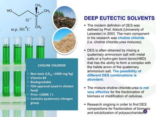 3
 The modern definition of DES was
defined by Prof. Abbott (University of
Leicester) in 2003. The main component
in his research was choline chloride
(i.e. choline chloride:urea mixtures).
 DES is often obtained by mixing a
quaternary ammonium salt with metal
salts or a hydro-gen bond donor(HBD)
that has the ability to form a complex with
the halide anion of the quaternary
ammonium salt. The possibility of
different DES combinations is
abundant.
 The mixture choline chloride:urea is not
very effective for the fractionation of
biomass or modification of cellulose.
 Research ongoing in order to find DES
compositions for fractionation of biomass
and solubilization of polysaccharides
DEEP EUTECTIC SOLVENTS
CHOLINE CHLORIDE
• Non-toxic (LD50 =3400 mg/kg)
• Vitamin B4
• Biodegradable
• FDA approval (used in chicken
feed)
• Price <1000€ / t
• Contains quaternary nitrogen
group
 